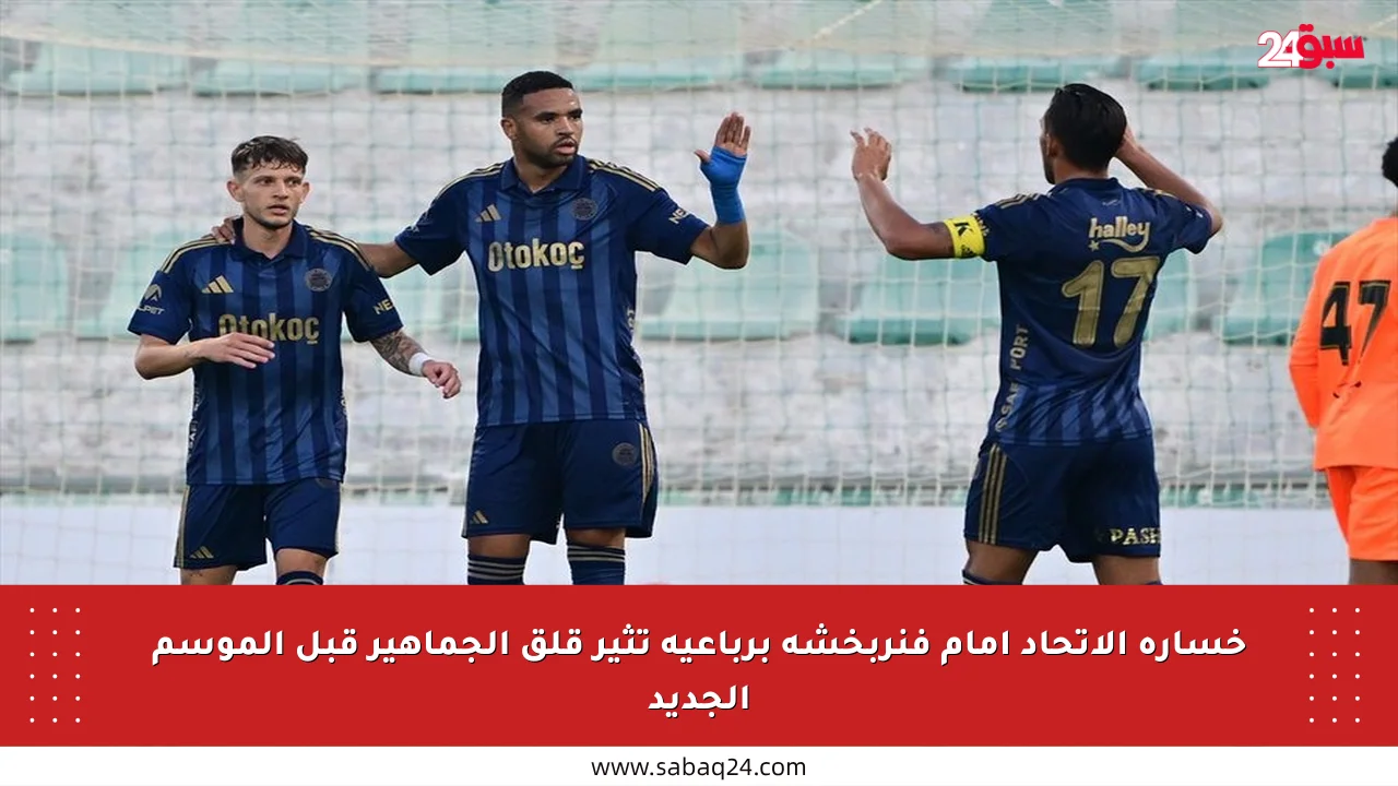 خسارة الاتحاد أمام فنربخشة برباعية تثير قلق الجماهير قبل الموسم الجديد